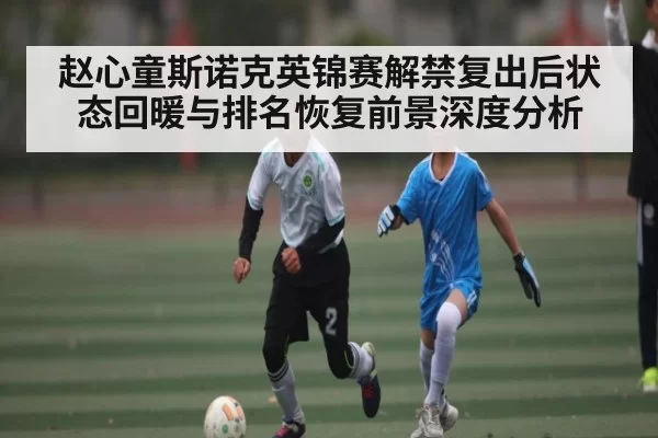 赵心童斯诺克英锦赛解禁复出后状态回暖与排名恢复前景深度分析